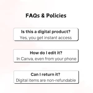 May include: Image with the text "FAQs & Policies". The image includes three white rectangular boxes with black text. The first box asks "Is this a digital product?" and answers "Yes, you get instant access". The second box asks "How do I edit it?" and answers "In Canva, even from your phone". The third box asks "Can I return it?" and answers "Digital items are non-refundable".