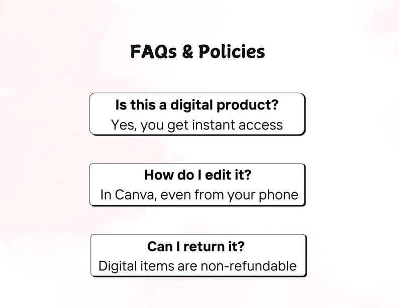 May include: Image with the text "FAQs & Policies". The image includes three white rectangular boxes with black text. The first box asks "Is this a digital product?" and answers "Yes, you get instant access". The second box asks "How do I edit it?" and answers "In Canva, even from your phone". The third box asks "Can I return it?" and answers "Digital items are non-refundable".
