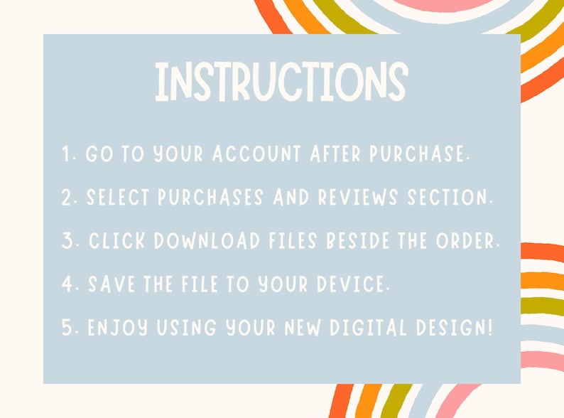 May include: A light blue background with the word "INSTRUCTIONS" in a whimsical font. The text provides five steps: Go to your account, select purchases, click download files, save the file, and enjoy the design. Colorful rainbow accents.