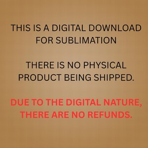 May include: A digital download graphic on a brown background. The text reads: "THIS IS A DIGITAL DOWNLOAD FOR SUBLIMATION. THERE IS NO PHYSICAL PRODUCT BEING SHIPPED. DUE TO THE DIGITAL NATURE, THERE ARE NO REFUNDS."