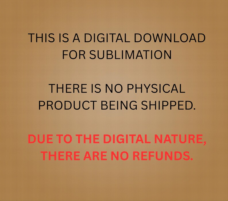 May include: A digital download graphic on a brown background. The text reads: "THIS IS A DIGITAL DOWNLOAD FOR SUBLIMATION. THERE IS NO PHYSICAL PRODUCT BEING SHIPPED. DUE TO THE DIGITAL NATURE, THERE ARE NO REFUNDS."