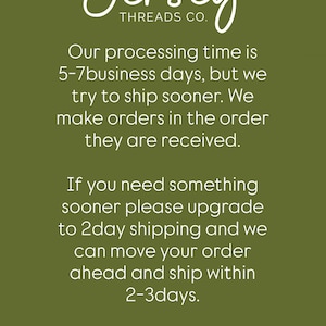 May include: An olive green informational graphic featuring a white line-art illustration of a spool of thread with a needle. The text reads: Jersey THREADS CO. Our processing time is 5-7 business days, but we try to ship sooner. We make orders in the order they are received. If you need something sooner please upgrade to 2day shipping and we can move your order ahead and ship within 2-3days. Please allow time for processing and then your chosen shipping option. Delays after shipped are out of our control.