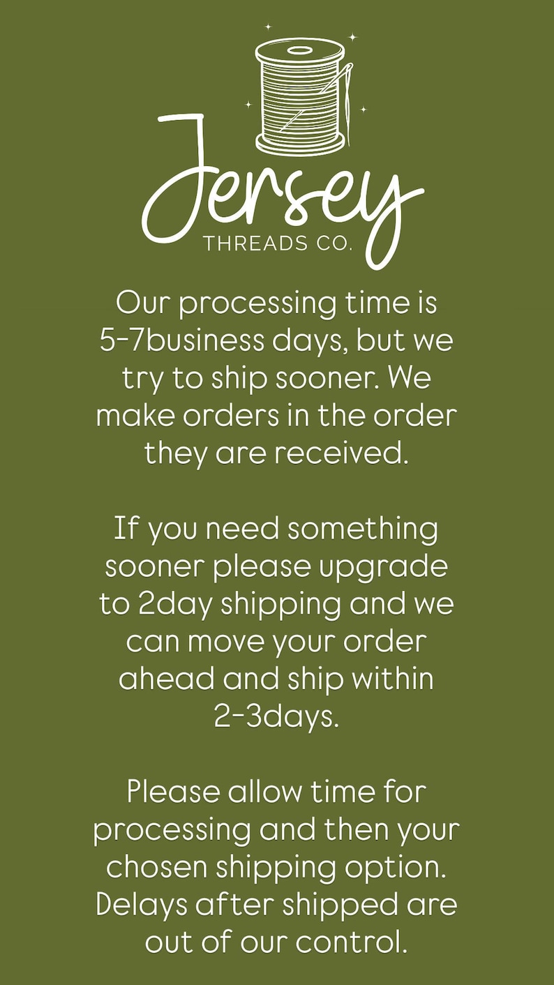 May include: An olive green informational graphic featuring a white line-art illustration of a spool of thread with a needle. The text reads: Jersey THREADS CO. Our processing time is 5-7 business days, but we try to ship sooner. We make orders in the order they are received. If you need something sooner please upgrade to 2day shipping and we can move your order ahead and ship within 2-3days. Please allow time for processing and then your chosen shipping option. Delays after shipped are out of our control.