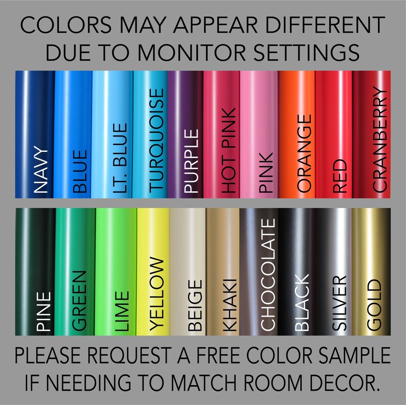 May include: Color chart showing 18 different colors of vinyl. Colors include navy, blue, light blue, turquoise, purple, hot pink, pink, orange, red, cranberry, pine, green, lime, yellow, beige, khaki, chocolate, black, silver, and gold. The text "Colors may appear different due to monitor settings" is at the top of the chart. The text "Please request a free color sample if needing to match room decor." is at the bottom of the chart.