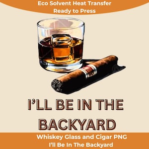 Whiskey Glass and Cigar PNG “I’ll Be In The Backyard” Eco Solvent Heat Transfer For All Apparel Read to Press