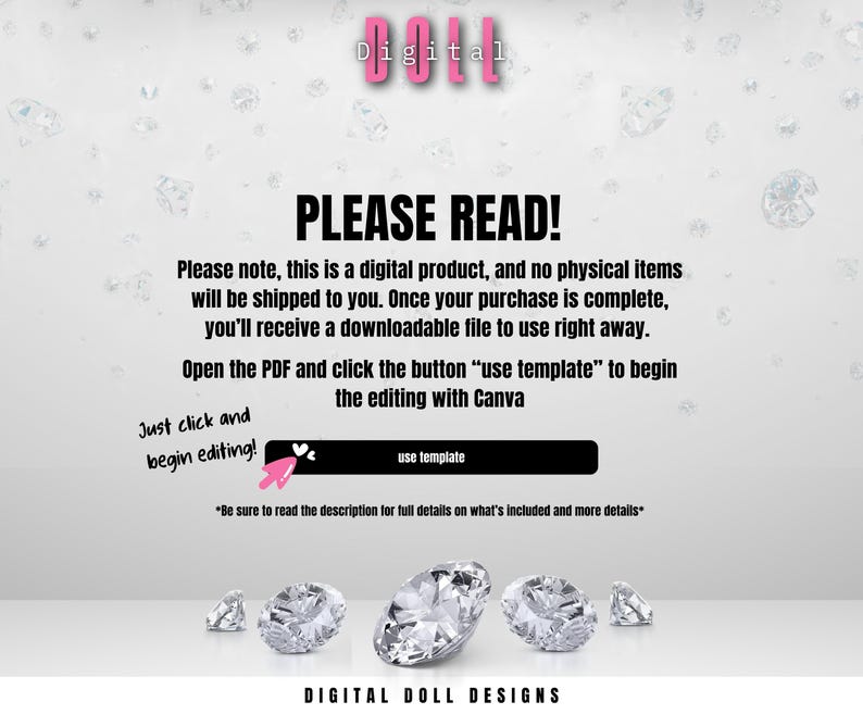 May include: A white background with the text "Digital" in pink letters. The text "PLEASE READ!" is in black letters. The text "Please note, this is a digital product, and no physical items will be shipped to you. Once your purchase is complete, you'll receive a downloadable file to use right away." is in black letters. The text "Open the PDF and click the button "use template" to begin the editing with Canva" is in black letters. The text "Just click and begin editing!" is in black letters. The text "use template" is in black letters. The text "*Be sure to read the description for full details on what's included and more details*" is in black letters. The text "DIGITAL DOLL DESIGNS" is in black letters.