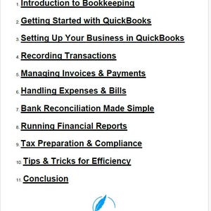 May include: Table of contents for a guide to bookkeeping using QuickBooks software. Topics include introduction to bookkeeping, getting started with QuickBooks, setting up a business in QuickBooks, recording transactions, managing invoices and payments, handling expenses and bills, bank reconciliation, running financial reports, tax preparation and compliance, tips and tricks for efficiency, and conclusion.