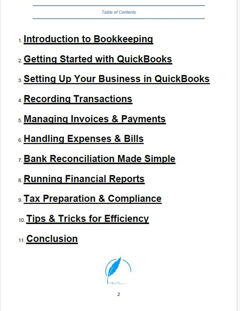 May include: Table of contents for a guide to bookkeeping using QuickBooks software. Topics include introduction to bookkeeping, getting started with QuickBooks, setting up a business in QuickBooks, recording transactions, managing invoices and payments, handling expenses and bills, bank reconciliation, running financial reports, tax preparation and compliance, tips and tricks for efficiency, and conclusion.