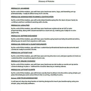 May include: A glossary of modules for a bookkeeping business training program. The modules cover branding, bookkeeping training and certification, legalities, getting organized, company and client documents, getting paid, online presence, getting clients, and how to do bookkeeping.