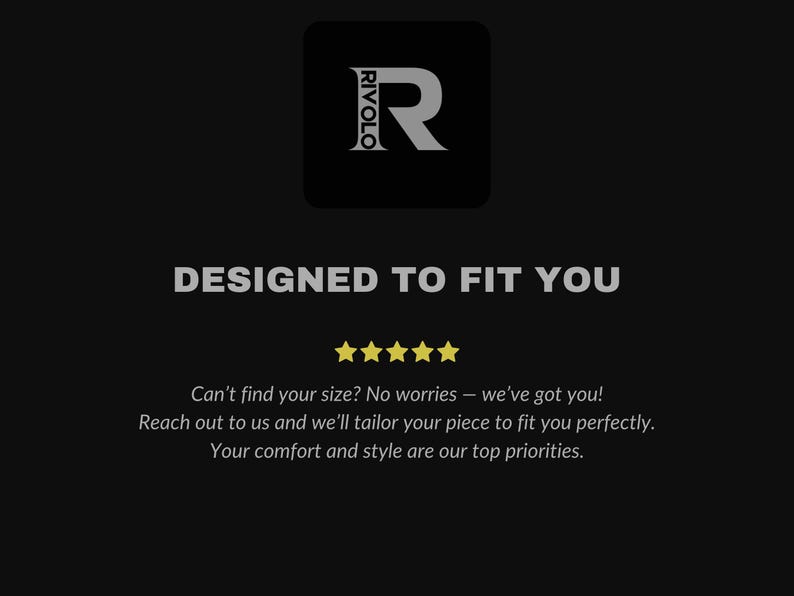 May include: A black and white logo with the text "RIVOLO" and a large letter "R" in a square. The text "DESIGNED TO FIT YOU" is below the logo. Five yellow stars are below the text. The text "Can't find your size? No worries - we've got you! Reach out to us and we'll tailor your piece to fit you perfectly. Your comfort and style are our top priorities." is below the stars.