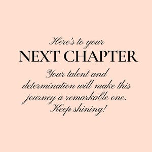 May include: A motivational quote on a light pink background. The quote reads "Here's to your NEXT CHAPTER. Your talent and determination will make this journey a remarkable one. Keep shining!"