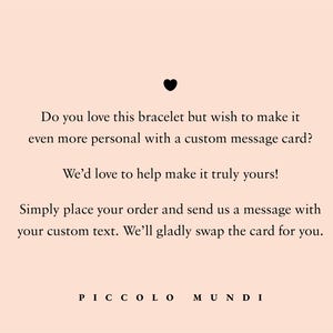 May include: Text on a pink background that reads: "Do you love this bracelet but wish to make it even more personal with a custom message card? We'd love to help make it truly yours! Simply place your order and send us a message with your custom text. We'll gladly swap the card for you. PICCOLO MUNDI"