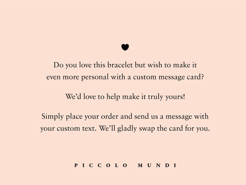 May include: Text on a pink background that reads: "Do you love this bracelet but wish to make it even more personal with a custom message card? We'd love to help make it truly yours! Simply place your order and send us a message with your custom text. We'll gladly swap the card for you. PICCOLO MUNDI"