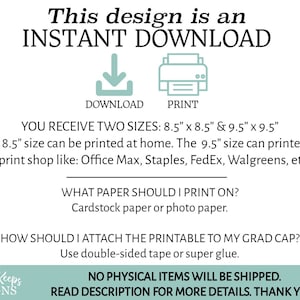 May include: A digital download graphic with text that reads "This design is an INSTANT DOWNLOAD" with icons for download and print. The text also states "YOU RECEIVE TWO SIZES: 8.5" x 8.5" & 9.5" x 9.5" The 8.5" size can be printed at home. The 9.5" size can printed at a print shop like: Office Max, Staples, FedEx, Walgreens, etc. WHAT PAPER SHOULD I PRINT ON? Cardstock paper or photo paper. HOW SHOULD I ATTACH THE PRINTABLE TO MY GRAD CAP? Use double-sided tape or super glue. NO PHYSICAL ITEMS WILL BE SHIPPED. READ DESCRIPTION FOR MORE DETAILS. THANK YOU!"