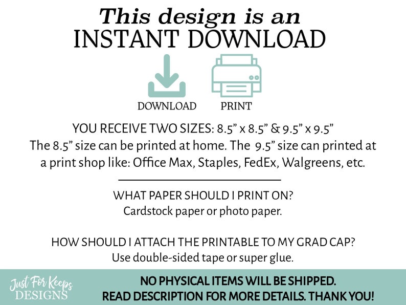May include: A digital download graphic with text that reads "This design is an INSTANT DOWNLOAD" with icons for download and print. The text also states "YOU RECEIVE TWO SIZES: 8.5" x 8.5" & 9.5" x 9.5" The 8.5" size can be printed at home. The 9.5" size can printed at a print shop like: Office Max, Staples, FedEx, Walgreens, etc. WHAT PAPER SHOULD I PRINT ON? Cardstock paper or photo paper. HOW SHOULD I ATTACH THE PRINTABLE TO MY GRAD CAP? Use double-sided tape or super glue. NO PHYSICAL ITEMS WILL BE SHIPPED. READ DESCRIPTION FOR MORE DETAILS. THANK YOU!"