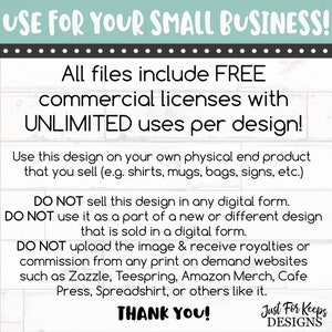 May include: A white background with black text that reads "USE FOR YOUR SMALL BUSINESS!"  "All files include FREE commercial licenses with UNLIMITED uses per design!"  "Use this design on your own physical end product that you sell (e.g. shirts, mugs, bags, signs, etc.)"  "DO NOT sell this design in any digital form. DO NOT use it as a part of a new or different design that is sold in a digital form. DO NOT upload the image & receive royalties or commission from any print on demand websites such as Zazzle, Teespring, Amazon Merch, Cafe Press, Spreadshirt, or others like it."  "THANK YOU!"  "Just For Keeps DESIGNS"