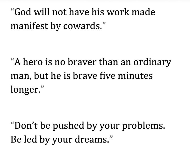 May include: White background with three inspirational quotes in black text. The quotes are: "God will not have his work made manifest by cowards." "A hero is no braver than an ordinary man, but he is brave five minutes longer." "Don't be pushed by your problems. Be led by your dreams."