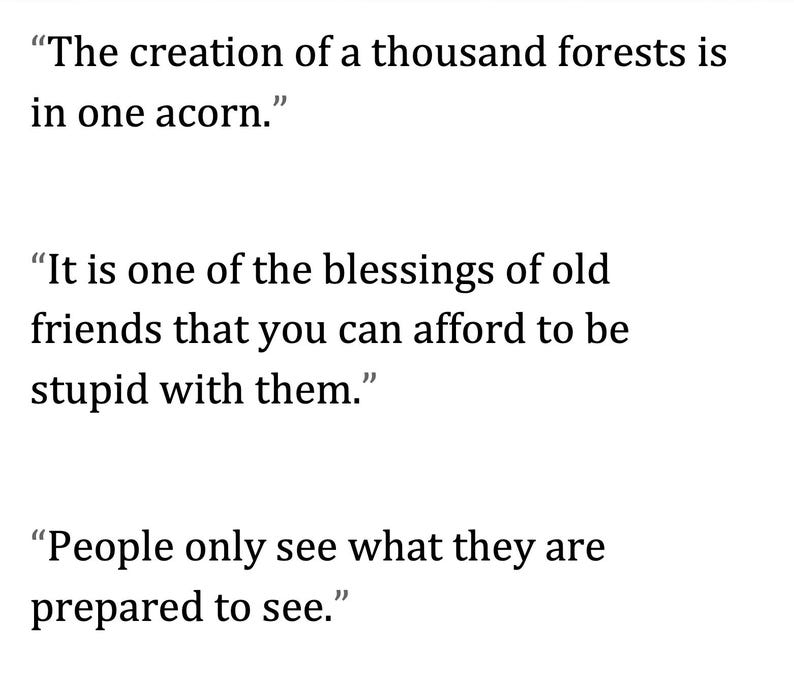 May include: White text on a white background displays three quotes. The first quote reads, "The creation of a thousand forests is in one acorn." The second quote says, "It is one of the blessings of old friends that you can afford to be stupid with them." The third quote reads, "People only see what they are prepared to see."