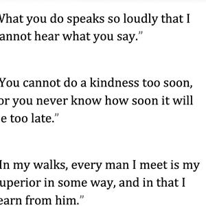 May include: White background with three quotes in black text. The first quote reads: "What you do speaks so loudly that I cannot hear what you say." The second quote reads: "You cannot do a kindness too soon, for you never know how soon it will be too late." The third quote reads: "In my walks, every man I meet is my superior in some way, and in that I learn from him."