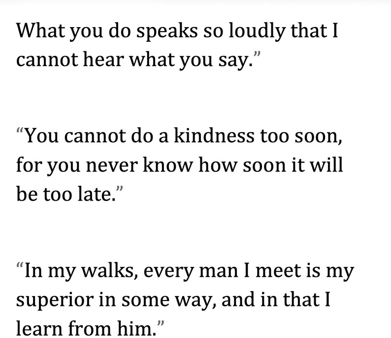 May include: White background with three quotes in black text. The first quote reads: "What you do speaks so loudly that I cannot hear what you say." The second quote reads: "You cannot do a kindness too soon, for you never know how soon it will be too late." The third quote reads: "In my walks, every man I meet is my superior in some way, and in that I learn from him."
