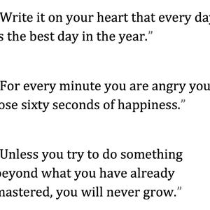 May include: White background with black text. The image contains three quotes. The first quote says, "Write it on your heart that every day is the best day in the year." The second quote says, "For every minute you are angry you lose sixty seconds of happiness." The third quote says, "Unless you try to do something beyond what you have already mastered, you will never grow."