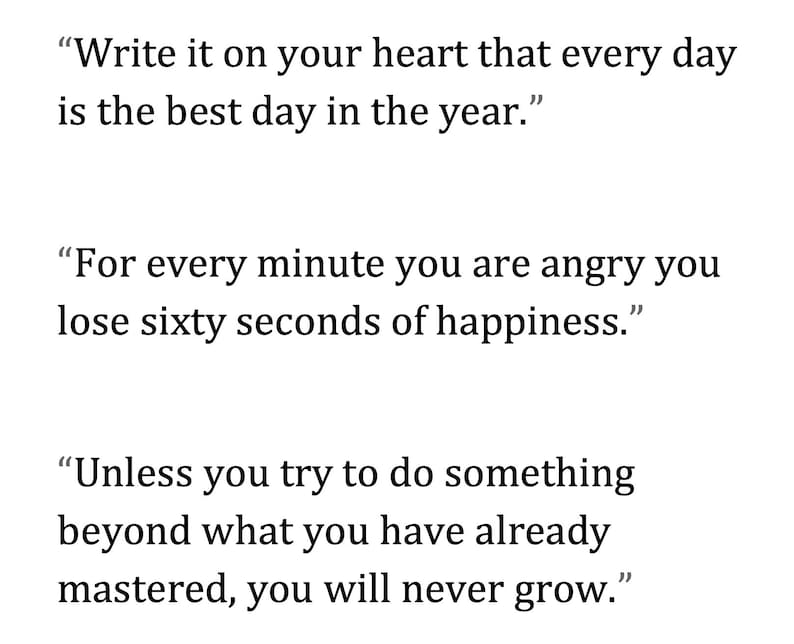 May include: White background with black text. The image contains three quotes. The first quote says, "Write it on your heart that every day is the best day in the year." The second quote says, "For every minute you are angry you lose sixty seconds of happiness." The third quote says, "Unless you try to do something beyond what you have already mastered, you will never grow."
