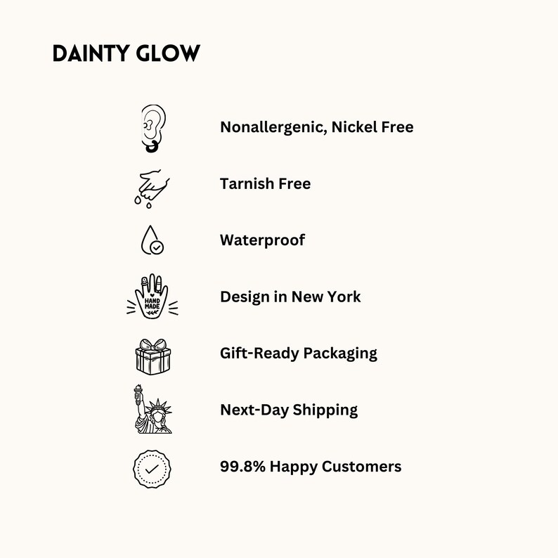 May include: A black and white illustration of a hand with a checkmark, a gift box, a drop of water, a hand with a checkmark, a pair of ears, and a statue of liberty. The text "DAINTY GLOW" is at the top of the image. The text "Nonallergenic, Nickel Free", "Tarnish Free", "Waterproof", "Design in New York", "Gift-Ready Packaging", "Next-Day Shipping", and "99.8% Happy Customers" is listed below the illustrations.