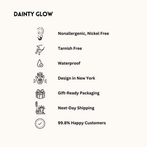May include: A black and white illustration of a hand with a checkmark, a gift box, a drop of water, a hand with a checkmark, a pair of ears, and a statue of liberty. The text "DAINTY GLOW" is at the top of the image. The text "Nonallergenic, Nickel Free", "Tarnish Free", "Waterproof", "Design in New York", "Gift-Ready Packaging", "Next-Day Shipping", and "99.8% Happy Customers" is listed below the illustrations.