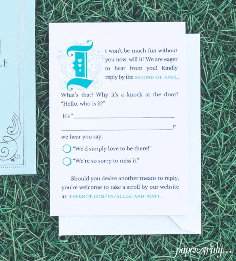 May include: A white RSVP card with blue text and a teal blue decorative letter "I" with hearts. The text reads "It won't be much fun without you now, will it? We are eager to hear from you! Kindly reply by the SECOND OF APRIL. What's that? Why it's a knock at the door! "Hello, who is it?" It's "_"! We hear you say, "We'd simply love to be there!" "We're so sorry to miss it." Should you desire another means to reply, you're welcome to take a stroll by our website at: THEKNOT.COM/US/ALLEK-AND-MATT."