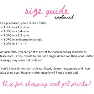 May include: A pink text graphic with the words "size guide explained" and a list of five JPG files included in a purchase. The list includes the size ratios of the files: 4:5, 3:4, 2:3, international, and 11" x 14". The text also states that the buyer can print at any of the corresponding dimensions, but if they print at a larger dimension, the image may come out pixilated. The text also states that the buyer can message the seller to resize the image at no cost. The text ends with "thx for shopping cool grl prints!"