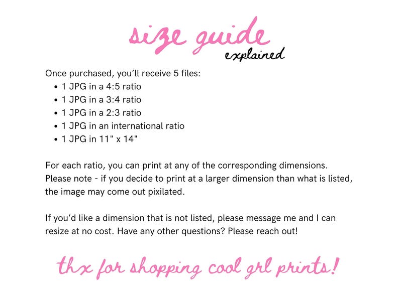 May include: A pink text graphic with the words "size guide explained" and a list of five JPG files included in a purchase. The list includes the size ratios of the files: 4:5, 3:4, 2:3, international, and 11" x 14". The text also states that the buyer can print at any of the corresponding dimensions, but if they print at a larger dimension, the image may come out pixilated. The text also states that the buyer can message the seller to resize the image at no cost. The text ends with "thx for shopping cool grl prints!"