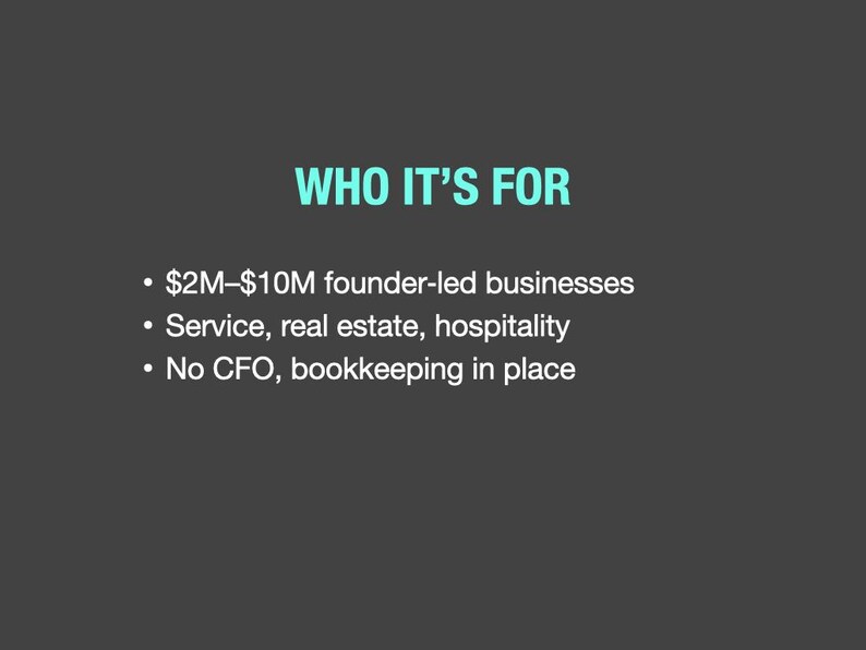 May include: A dark gray graphic with the text "WHO IT'S FOR" in teal. Below, bullet points list: $2M-$10M founder-led businesses, service, real estate, hospitality, and no CFO, bookkeeping in place.