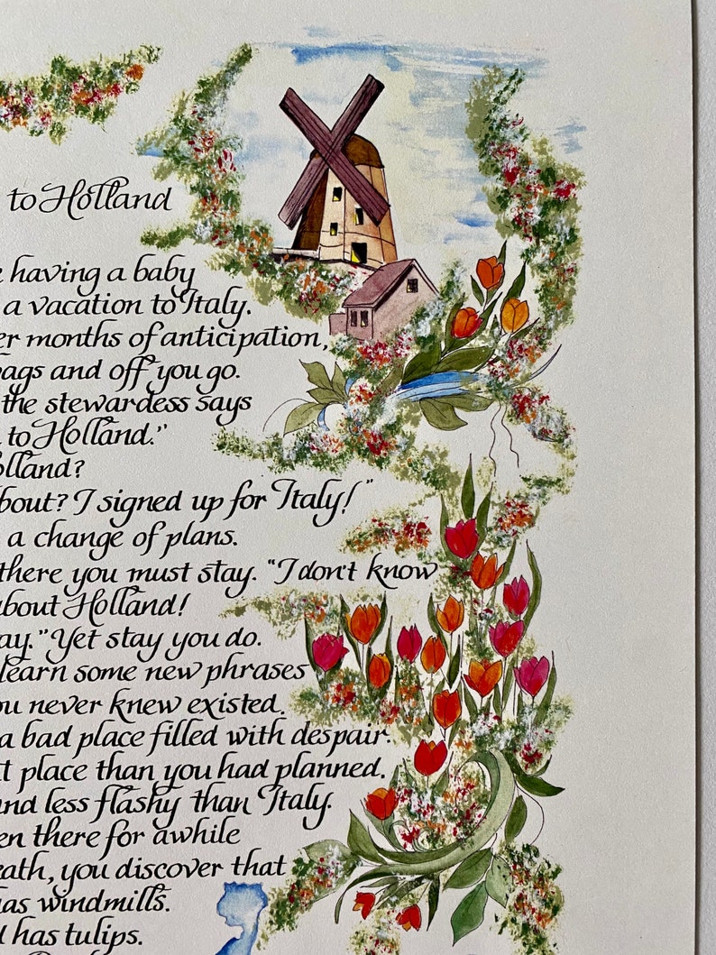 May include: Watercolor painting of a windmill and tulips with a handwritten poem about a trip to Holland. The poem reads "to Holland having a baby a vacation to Italy. 2 months of anticipation, bags and off you go. The stewardess says to Holland."  "Holland? About? I signed up for Italy!" A change of plans. There you must stay. "I don't know about Holland!" "Yet stay you do. Learn some new phrases you never knew existed. A bad place filled with despair. A place than you had planned. And less flashy than Italy. Then there for awhile, you discover that it has windmills. It has tulips."