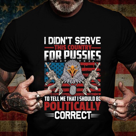 I Didn&#39;t Serve This Country For Pussies To Tell Me That I Should Be Politically Correct Shirt, US Veteran Shirt, Veterans Day Gift
