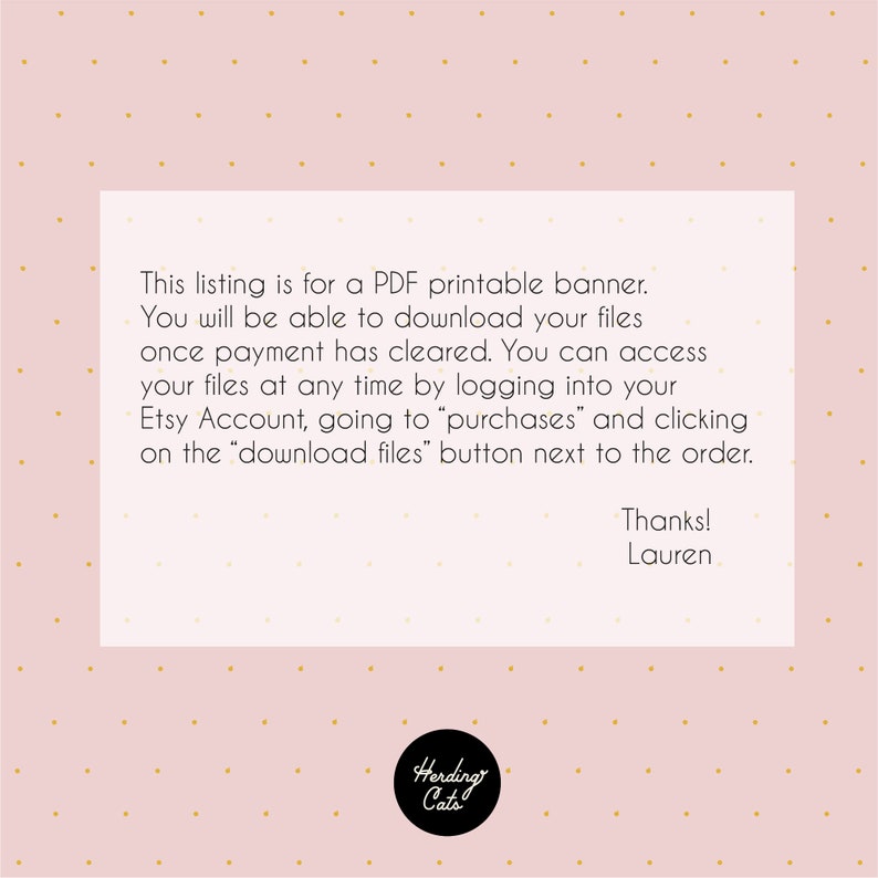 May include: A pink background with gold polka dots and a white rectangle with text that reads: "This listing is for a PDF printable banner. You will be able to download your files once payment has cleared. You can access your files at any time by logging into your Etsy Account, going to "purchases" and clicking on the "download files" button next to the order. Thanks! Lauren".  The bottom of the rectangle has a black circle with the text "Herding Cats" in white.