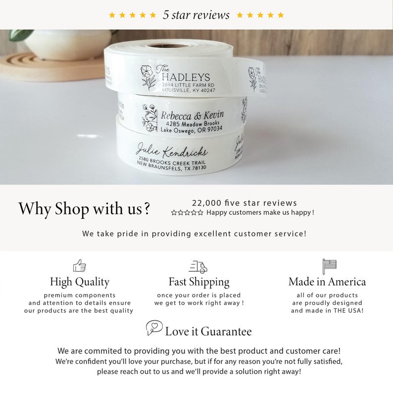 May include: White address labels with black text and floral designs. The labels feature names and addresses. The text "Why Shop with us?" is displayed with five stars and the text "22,000 five star reviews" and "Happy customers make us happy!"  The text "We take pride in providing excellent customer service!" is also displayed. Three icons are displayed: a thumbs up with the text "High Quality", a box with an arrow pointing up with the text "Fast Shipping", and a flag with the text "Made in America". The text "Love it Guarantee" is displayed with a heart icon. The text "We are committed to providing you with the best product and customer care! We're confident you'll love your purchase, but if for any reason you're not fully satisfied, please reach out to us and we'll provide a solution right away!" is also displayed.