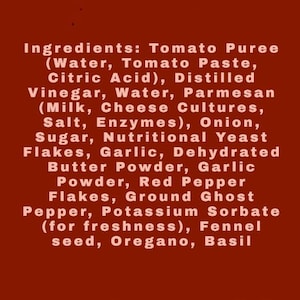 May include: A dark red label featuring a list of ingredients: Tomato Puree (Water, Tomato Paste, Citric Acid), Distilled Vinegar, Water, Parmesan (Milk, Cheese Cultures, Salt, Enzymes), Onion, Sugar, Nutritional Yeast Flakes, Garlic, Dehydrated Butter Powder, Garlic Powder, Red Pepper Flakes, Ground Ghost Pepper, Potassium Sorbate, Fennel seed, Oregano, Basil.