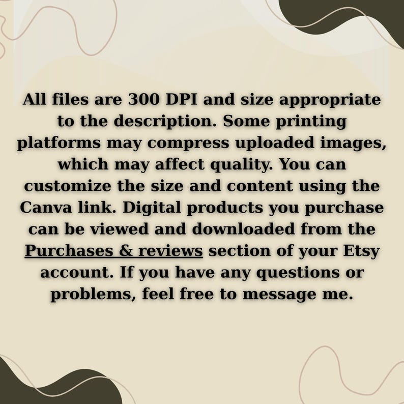 May include: A digital information card with a beige background and dark brown abstract shapes. The text reads: All files are 300 DPI and size appropriate to the description. Some printing platforms may compress uploaded images, which may affect quality. You can customize the size and content using the Canva link. Digital products you purchase can be viewed and downloaded from the Purchases & reviews section of your Etsy account. If you have any questions or problems, feel free to message me.