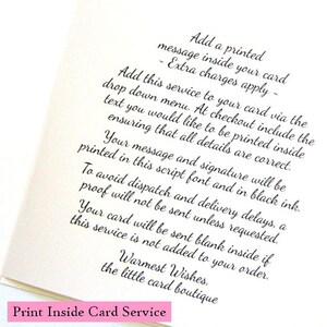 May include: A white card with black text explaining how to add a printed message inside a card. The text says "Add a printed message inside your card - Extra charges apply - Add this service to your card via the drop down menu. At checkout include the text you would like to be printed inside ensuring that all details are correct. Your message and signature will be printed in this script font and in black ink. To avoid dispatch and delivery delays, a proof will not be sent unless requested. Your card will be sent blank inside if this service is not added to your order. Warmest Wishes, the little card boutique Print Inside Card Service"