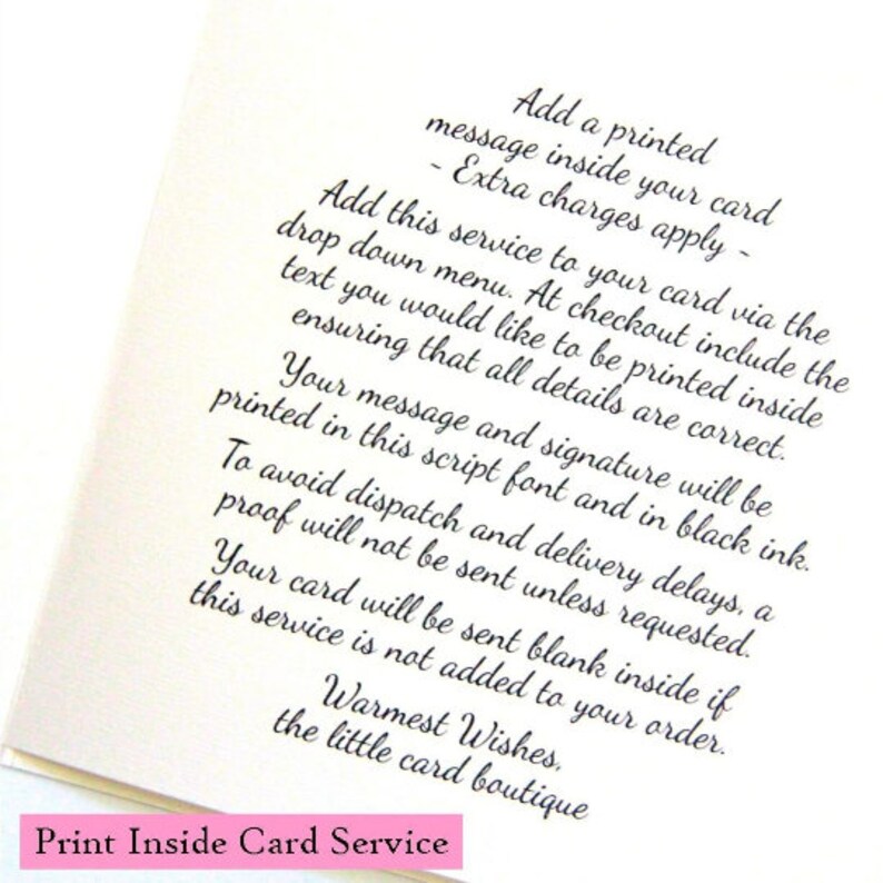 May include: A white card with black text explaining how to add a printed message inside a card. The text says "Add a printed message inside your card - Extra charges apply - Add this service to your card via the drop down menu. At checkout include the text you would like to be printed inside ensuring that all details are correct. Your message and signature will be printed in this script font and in black ink. To avoid dispatch and delivery delays, a proof will not be sent unless requested. Your card will be sent blank inside if this service is not added to your order. Warmest Wishes, the little card boutique Print Inside Card Service"