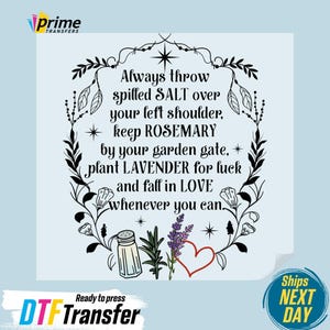 May include: A black and white graphic transfer featuring a floral wreath border surrounding the text: Always throw spilled SALT over your left shoulder, keep ROSEMARY by your garden gate, plant LAVENDER for luck and fall in LOVE whenever you can.