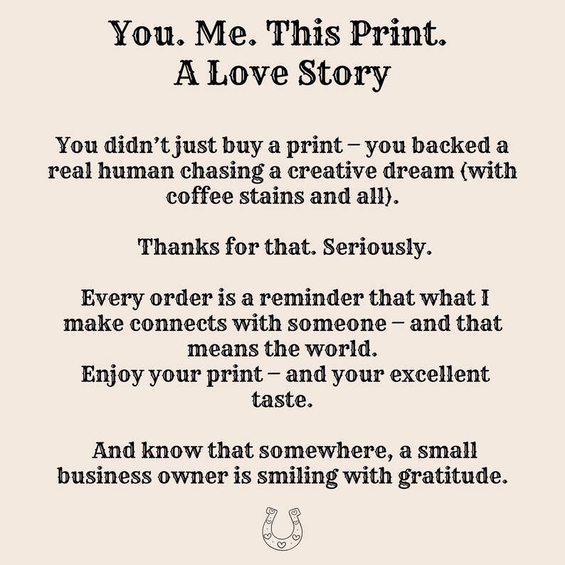 May include: A beige print with black text that reads "You. Me. This Print. A Love Story." The print includes a message about supporting a small business and enjoying the print. A horseshoe graphic is at the bottom.