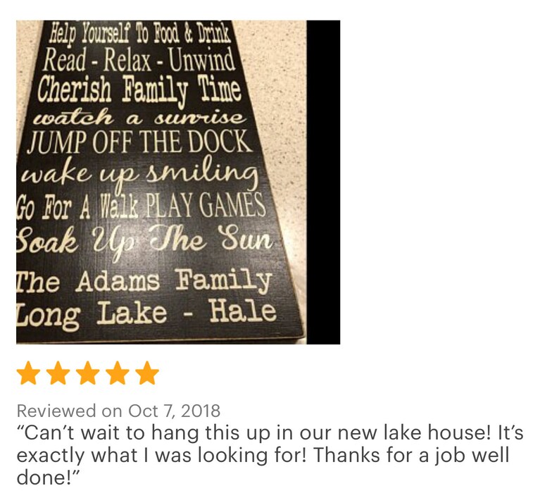 Custom wood sign measures approx. 11 1/4 x 23 inches and states: 

Lake House Rules
Have Fun
Take A Boat Ride
Sleep In - Nap Often
Go Fishing
Help Yourself To Food & Drink
Cherish Family Time
Watch A Sunset
Go Jump In The Lake
Read - Relax - Unwind