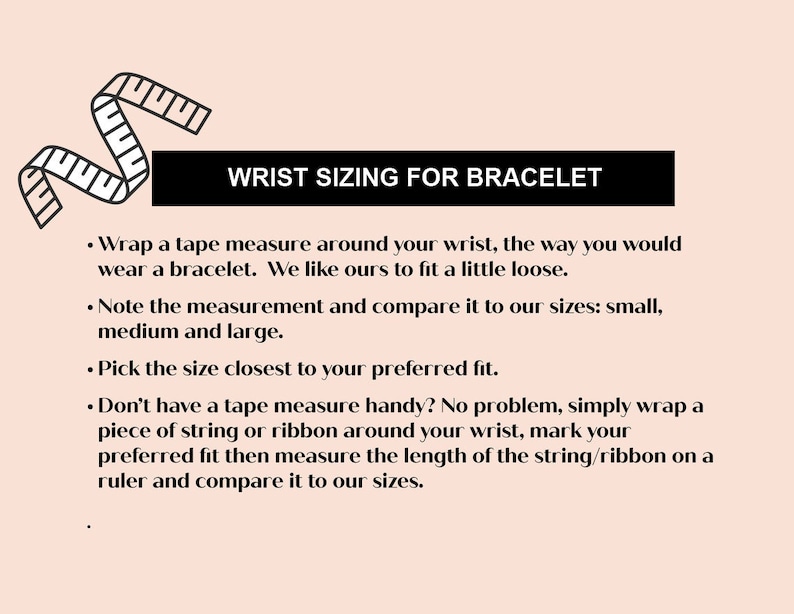 May include: A guide on how to measure your wrist for a bracelet. The text explains how to measure your wrist using a tape measure or string and how to compare your measurement to the sizes: small, medium, and large.