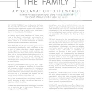 May include: A black and white proclamation from the First Presidency and Council of the Twelve Apostles of The Church of Jesus Christ of Latter-day Saints, titled "The Family: A Proclamation to the World". The proclamation outlines the importance of marriage between a man and a woman, the role of families in God's plan, and the responsibilities of parents to raise their children in love and righteousness.