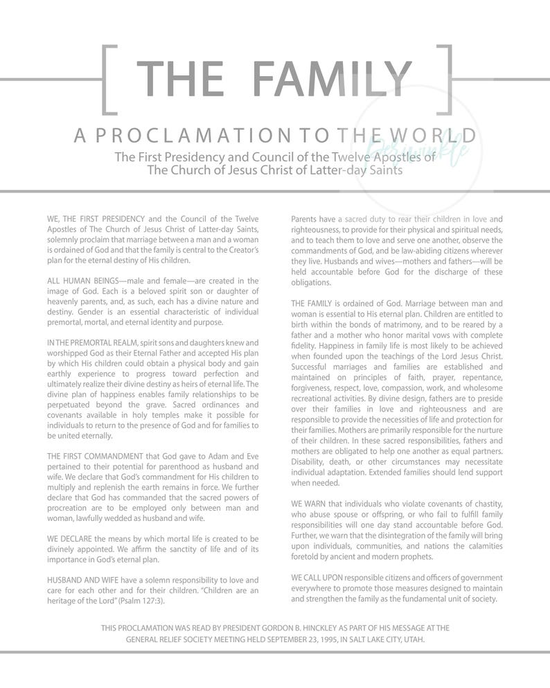 May include: A black and white proclamation from the First Presidency and Council of the Twelve Apostles of The Church of Jesus Christ of Latter-day Saints, titled "The Family: A Proclamation to the World". The proclamation outlines the importance of marriage between a man and a woman, the role of families in God's plan, and the responsibilities of parents to raise their children in love and righteousness.