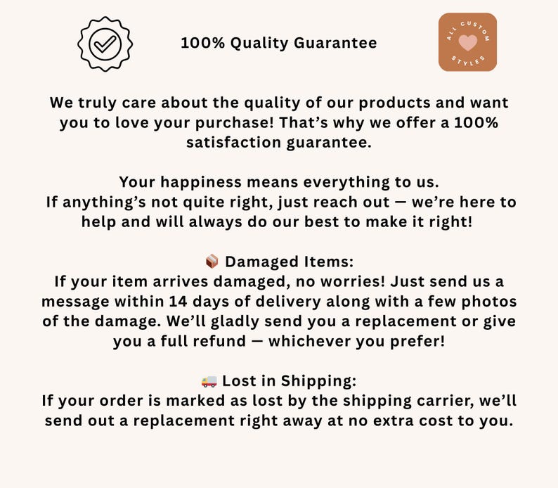 May include: A white background with black text outlining a 100% Quality Guarantee. The text explains that the seller cares about the quality of their products and wants customers to love their purchases. The seller offers a 100% satisfaction guarantee. The text also explains that if a customer is unhappy with their purchase, they can reach out to the seller for help. The text also explains the seller's policy for damaged items and lost shipments.