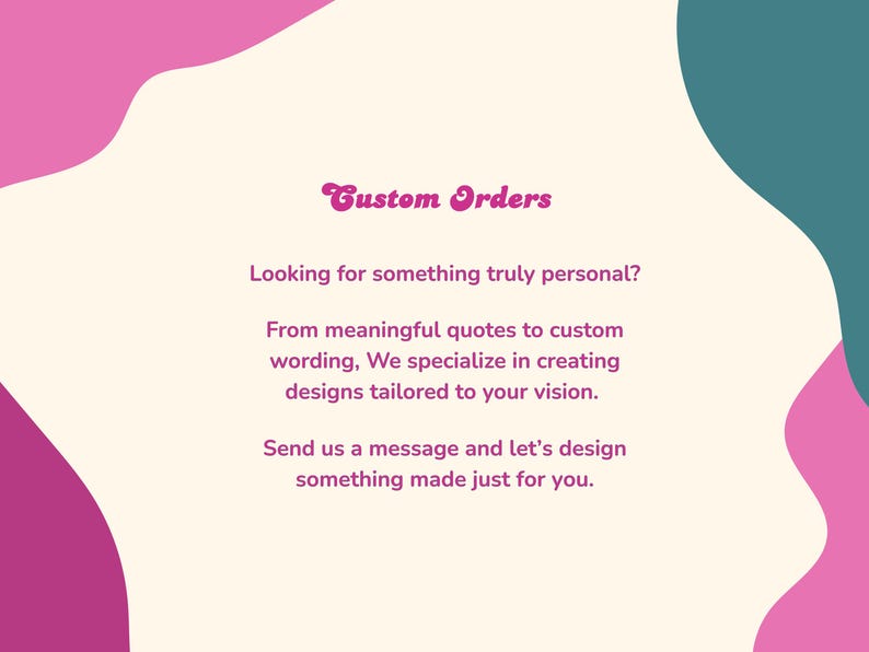 May include: An image with a cream background and pink and teal abstract shapes. The text reads "Custom Orders" and offers custom design services, including quotes and wording, tailored to the customer's vision. Contact for personalized designs.
