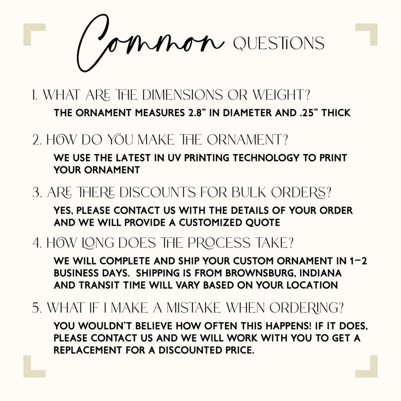 May include: A list of frequently asked questions about custom ornaments. The ornament measures 2.8 inches in diameter and 0.25 inches thick. The ornament is made using UV printing technology. The company offers discounts for bulk orders. The company ships from Brownsburg, Indiana.