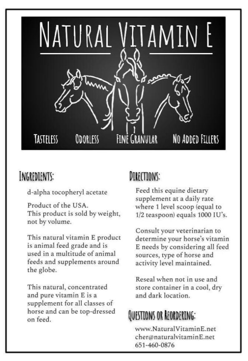 May include: Black and white illustration of two horses' heads on a black background. The text "NATURAL VITAMIN E" is at the top of the image. The text "TASTELESS", "ODORLESS", "FINE GRANULAR", and "NO ADDED FILLERS" is below the horses' heads. The text "INGREDIENTS:" and "DIRECTIONS:" is below the text. The text "d-alpha tocopheryl acetate" is below "INGREDIENTS:". The text "Product of the USA." is below "d-alpha tocopheryl acetate". The text "This product is sold by weight, not by volume." is below "Product of the USA.". The text "This natural vitamin E product is animal feed grade and is used in a multitude of animal feeds and supplements around the globe." is below "This product is sold by weight, not by volume.". The text "This natural, concentrated and pure vitamin E is a supplement for all classes of horse and can be top-dressed on feed." is below "This natural vitamin E product is animal feed grade and is used in a multitude of animal feeds and supplements around the globe.". The text "Feed this equine dietary supplement at a daily rate where 1 level scoop (equal to 1/2 teaspoon) equals 1000 IU's." is below "DIRECTIONS:". The text "Consult your veterinarian to determine your horse's vitamin E needs by considering all feed sources, type of horse and activity level maintained." is below "Feed this equine dietary supplement at a daily rate where 1 level scoop (equal to 1/2 teaspoon) equals 1000 IU's.". The text "Reseal when not in use and store container in a cool, dry and dark location." is below "Consult your veterinarian to determine your horse's vitamin E needs by considering all feed sources, type of horse and activity level maintained.". The text "QUESTIONS OR REORDERING:" is below "Reseal when not in use and store container in a cool, dry and dark location.". The text "www.Natural Vitamin E.net" is below "QUESTIONS OR REORDERING:". The text "cher@naturalvitamin E.net" is below "www.Natural Vitamin E.net". The text "651-460-0876" is below "cher@naturalvitamin E.net".